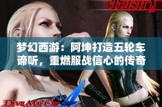 梦幻西游：阿坤打造五轮车谛听，重燃服战信心的传奇故事