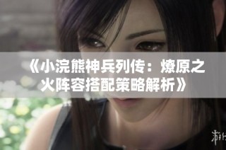 《小浣熊神兵列传：燎原之火阵容搭配策略解析》