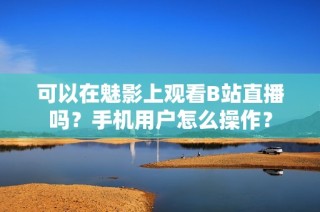 可以在魅影上观看B站直播吗？手机用户怎么操作？