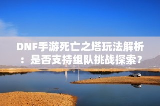 DNF手游死亡之塔玩法解析：是否支持组队挑战探索？