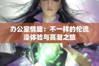 办公室情趣：不一样的伦流澡体验与高潮之旅