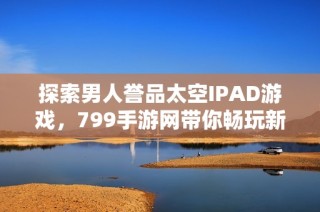 探索男人誉品太空IPAD游戏，799手游网带你畅玩新世界！