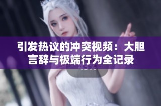 引发热议的冲突视频：大胆言辞与极端行为全记录