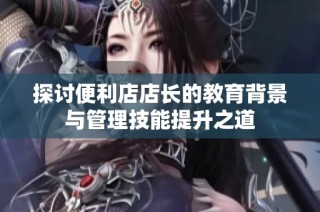 探讨便利店店长的教育背景与管理技能提升之道