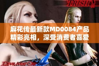 麻花传最新款MD0084产品精彩亮相，深受消费者喜爱