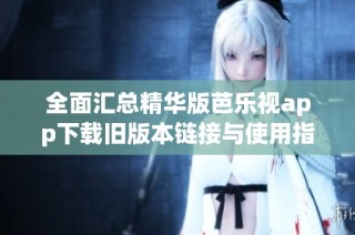 全面汇总精华版芭乐视app下载旧版本链接与使用指南