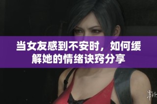当女友感到不安时，如何缓解她的情绪诀窍分享