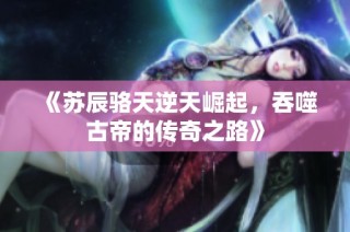《苏辰骆天逆天崛起，吞噬古帝的传奇之路》