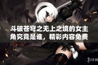 斗破苍穹之无上之境的女主角究竟是谁，精彩内容免费阅读指南