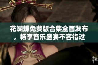 花蝴蝶免费版合集全面发布，畅享音乐盛宴不容错过
