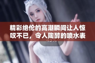精彩绝伦的高潮瞬间让人惊叹不已，令人陶醉的喷水表演