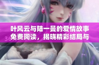 叶风云与陆一曼的爱情故事免费阅读，揭晓精彩结局与情感纠葛