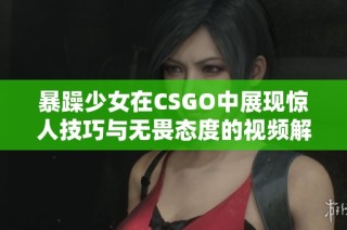 暴躁少女在CSGO中展现惊人技巧与无畏态度的视频解析