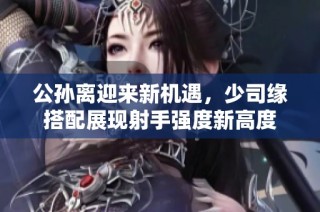 公孙离迎来新机遇，少司缘搭配展现射手强度新高度