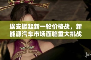 埃安掀起新一轮价格战，新能源汽车市场面临重大挑战
