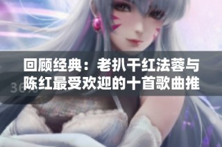 回顾经典：老扒干红法蓉与陈红最受欢迎的十首歌曲推荐