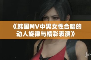《韩国MV中男女性合唱的动人旋律与精彩表演》