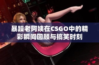 暴躁老阿姨在CSGO中的精彩瞬间回顾与搞笑时刻