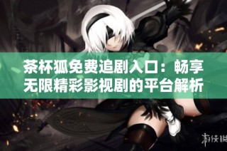 茶杯狐免费追剧入口：畅享无限精彩影视剧的平台解析