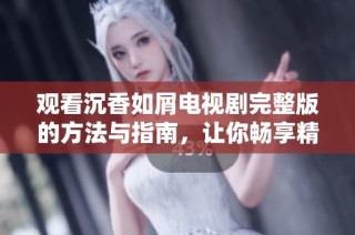 观看沉香如屑电视剧完整版的方法与指南，让你畅享精彩剧情
