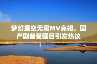 梦幻星空无限MV亮相，国产剧备受瞩目引发热议