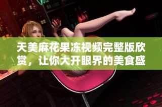 天美麻花果冻视频完整版欣赏，让你大开眼界的美食盛宴