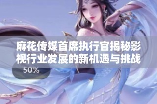 麻花传媒首席执行官揭秘影视行业发展的新机遇与挑战