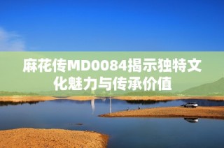 麻花传MD0084揭示独特文化魅力与传承价值