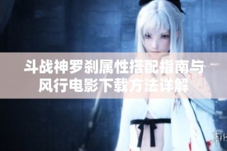 斗战神罗刹属性搭配指南与风行电影下载方法详解