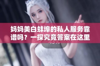 妈妈美白蚌埠的私人服务靠谱吗？一探究竟答案在这里！