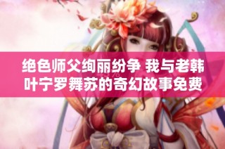 绝色师父绚丽纷争 我与老韩叶宁罗舞苏的奇幻故事免费阅读