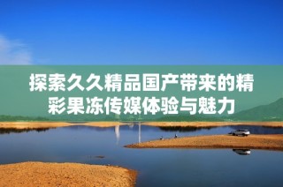 探索久久精品国产带来的精彩果冻传媒体验与魅力