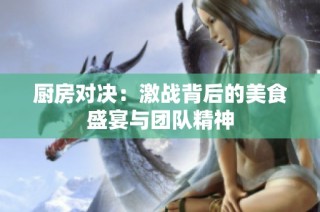 厨房对决：激战背后的美食盛宴与团队精神