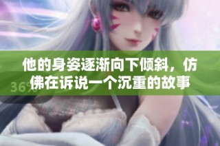 他的身姿逐渐向下倾斜，仿佛在诉说一个沉重的故事