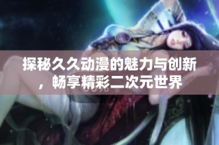 探秘久久动漫的魅力与创新，畅享精彩二次元世界