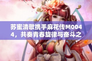 苏蜜清歌携手麻花传M0044，共奏青春旋律与奋斗之路