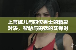 上官婉儿与四位男士的精彩对决，智慧与勇猛的交锋时刻
