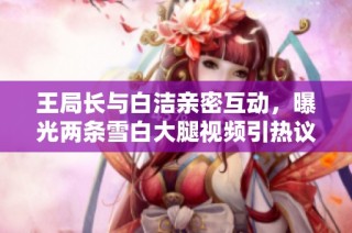 王局长与白洁亲密互动，曝光两条雪白大腿视频引热议