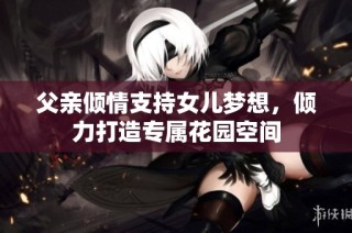 父亲倾情支持女儿梦想，倾力打造专属花园空间