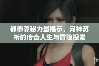 都市隐秘力量揭示，河神苏祈的传奇人生与冒险探索