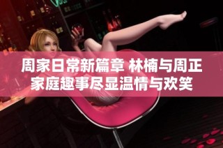 周家日常新篇章 林楠与周正家庭趣事尽显温情与欢笑