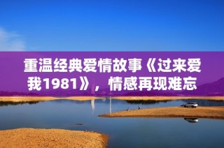 重温经典爱情故事《过来爱我1981》，情感再现难忘岁月