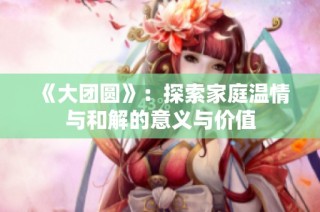 《大团圆》：探索家庭温情与和解的意义与价值