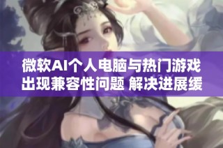 微软AI个人电脑与热门游戏出现兼容性问题 解决进展缓慢