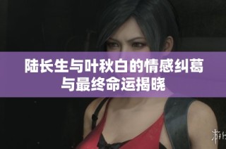 陆长生与叶秋白的情感纠葛与最终命运揭晓