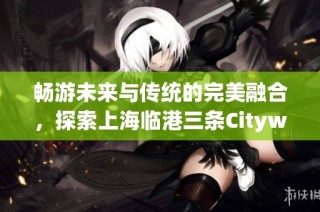 畅游未来与传统的完美融合，探索上海临港三条Citywalk路线