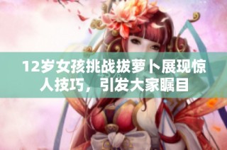 12岁女孩挑战拔萝卜展现惊人技巧，引发大家瞩目