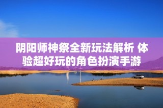 阴阳师神祭全新玩法解析 体验超好玩的角色扮演手游