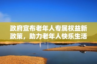 政府宣布老年人专属权益新政策，助力老年人快乐生活