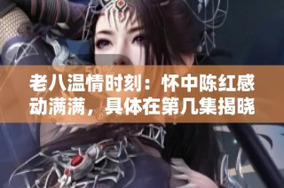 老八温情时刻：怀中陈红感动满满，具体在第几集揭晓